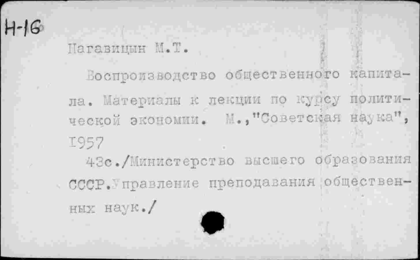 ﻿16
Пагавицын М.Т.
г
Воспроизводство общественного капитала. Материалы к лекции по курсу политической экономии. ’’Советская наука”, 1957
42с./Министерство высшего образования СССР, правление преподавания общественных наук./ _______